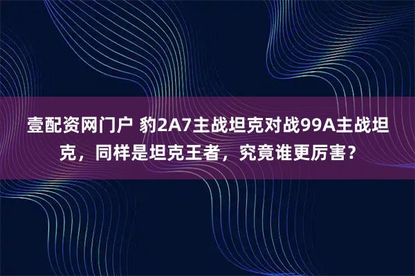 壹配资网门户 豹2A7主战坦克对战99A主战坦克,同样是坦克王者,究竟谁更厉害?