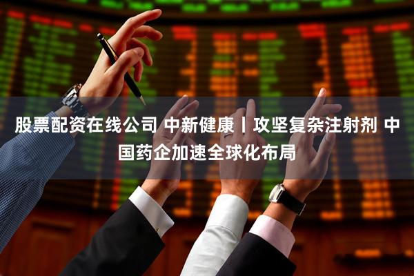 股票配资在线公司 中新健康丨攻坚复杂注射剂 中国药企加速全球化布局