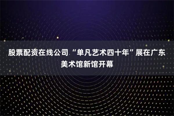 股票配资在线公司 “单凡艺术四十年”展在广东美术馆新馆开幕