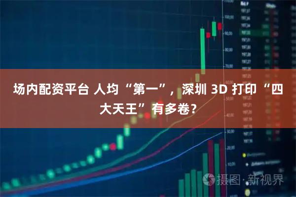 场内配资平台 人均 “第一”,深圳 3D 打印 “四大天王” 有多卷?