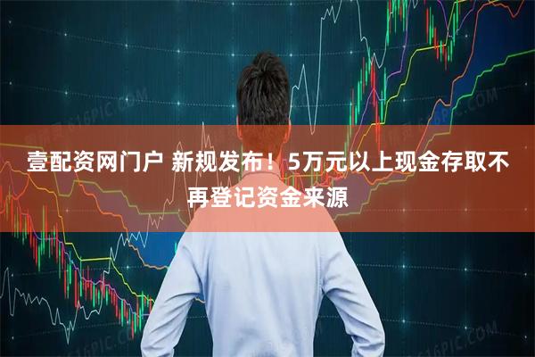 壹配资网门户 新规发布！5万元以上现金存取不再登记资金来源