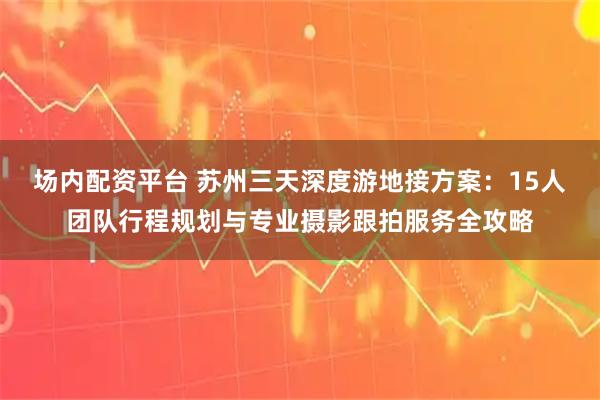 场内配资平台 苏州三天深度游地接方案:15人团队行程规划与专业摄影跟拍服务全攻略