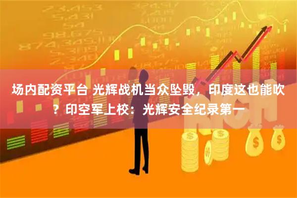 场内配资平台 光辉战机当众坠毁，印度这也能吹？印空军上校：光辉安全纪录第一