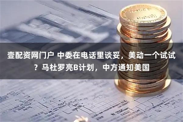 壹配资网门户 中委在电话里谈妥，美动一个试试？马杜罗亮B计划，中方通知美国