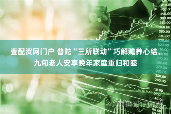 壹配资网门户 普陀“三所联动”巧解赡养心结，九旬老人安享晚年家庭重归和睦