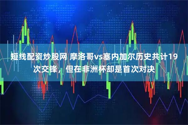 短线配资炒股网 摩洛哥vs塞内加尔历史共计19次交锋，但在非洲杯却是首次对决
