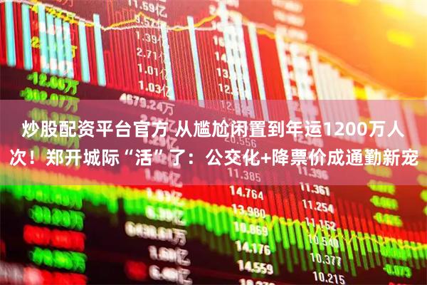 炒股配资平台官方 从尴尬闲置到年运1200万人次！郑开城际“活”了：公交化+降票价成通勤新宠