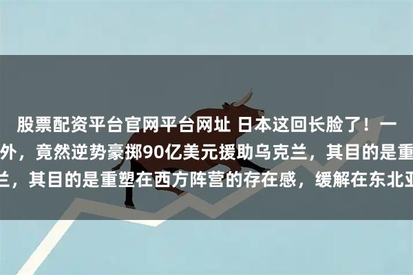 股票配资平台官网平台网址 日本这回长脸了！一出手让俄罗斯都倍感意外，竟然逆势豪掷90亿美元援助乌克兰，其目的是重塑在西方阵营的存在感，缓解在东北亚的安全压力