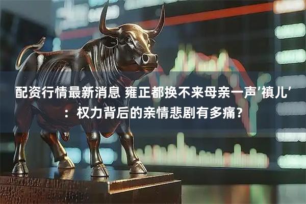 配资行情最新消息 雍正都换不来母亲一声’禛儿’：权力背后的亲情悲剧有多痛？