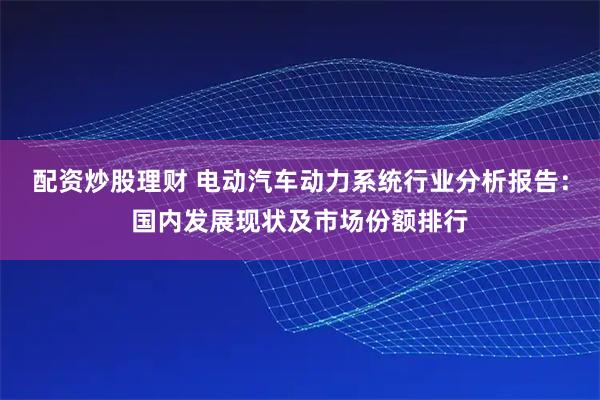 配资炒股理财 电动汽车动力系统行业分析报告：国内发展现状及市场份额排行