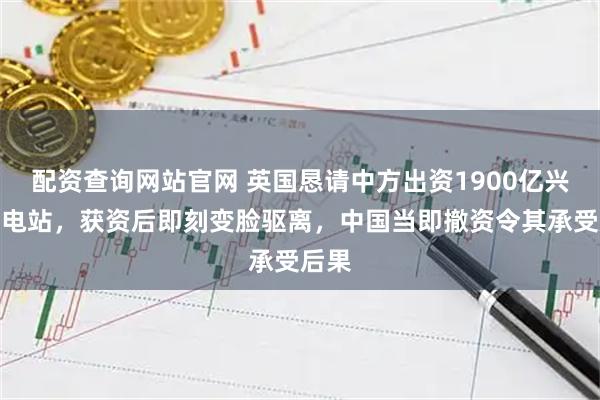 配资查询网站官网 英国恳请中方出资1900亿兴建核电站，获资后即刻变脸驱离，中国当即撤资令其承受后果
