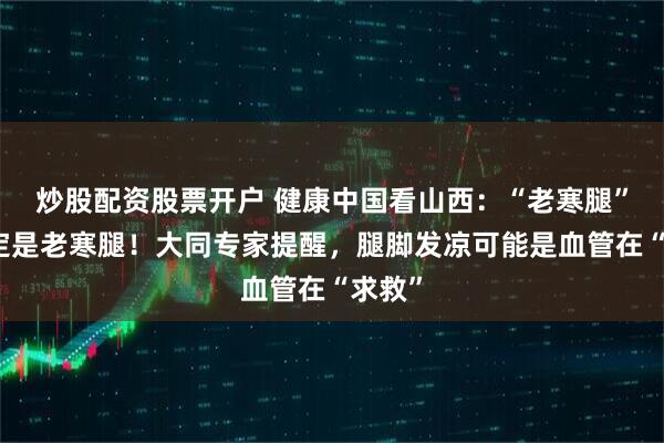 炒股配资股票开户 健康中国看山西:“老寒腿”不一定是老寒腿!大同专家提醒,腿脚发凉可能是血管在“求救”