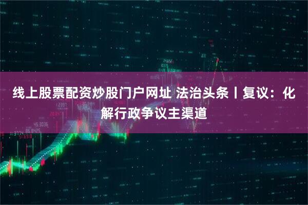 线上股票配资炒股门户网址 法治头条丨复议：化解行政争议主渠道