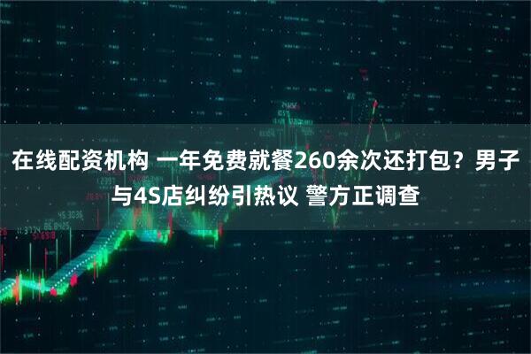 在线配资机构 一年免费就餐260余次还打包？男子与4S店纠纷引热议 警方正调查
