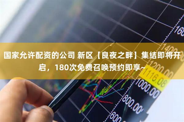 国家允许配资的公司 新区【良夜之畔】集结即将开启，180次免费召唤预约即享~