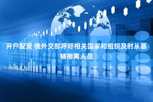 开户配资 俄外交部呼吁相关国家和组织及时从基辅撤离人员