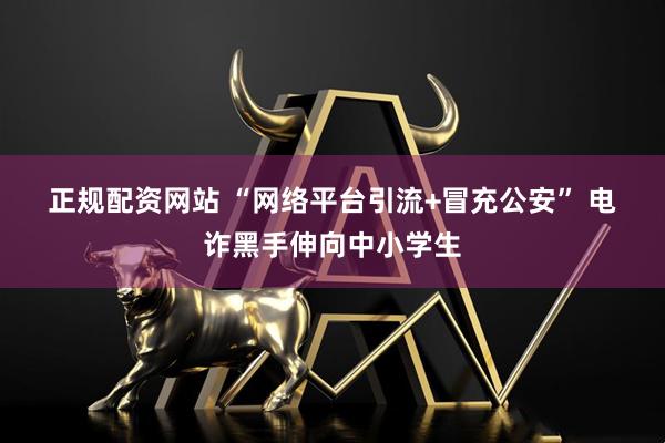 正规配资网站 “网络平台引流+冒充公安” 电诈黑手伸向中小学生