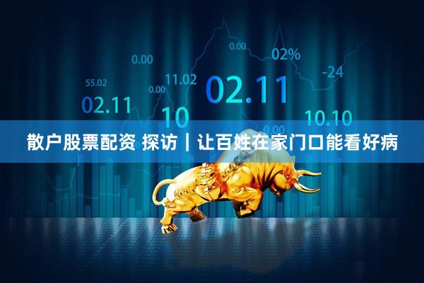 散户股票配资 探访｜让百姓在家门口能看好病